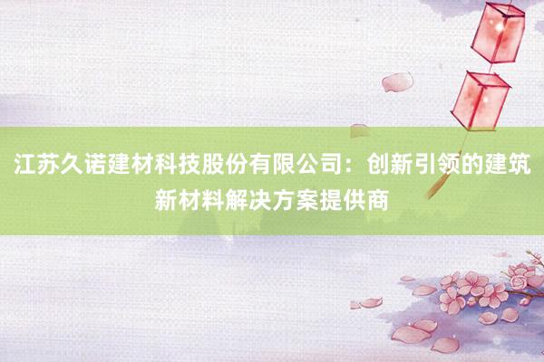 江苏久诺建材科技股份有限公司：创新引领的建筑新材料解决方案提供商